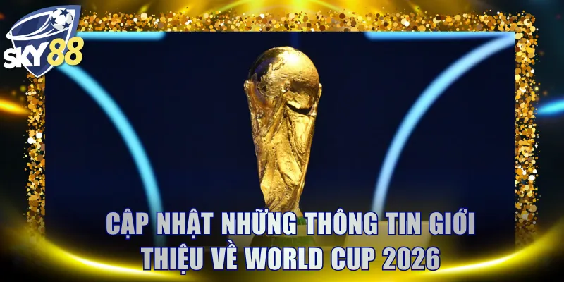 Cập nhật những thông tin giới thiệu về World Cup 2026